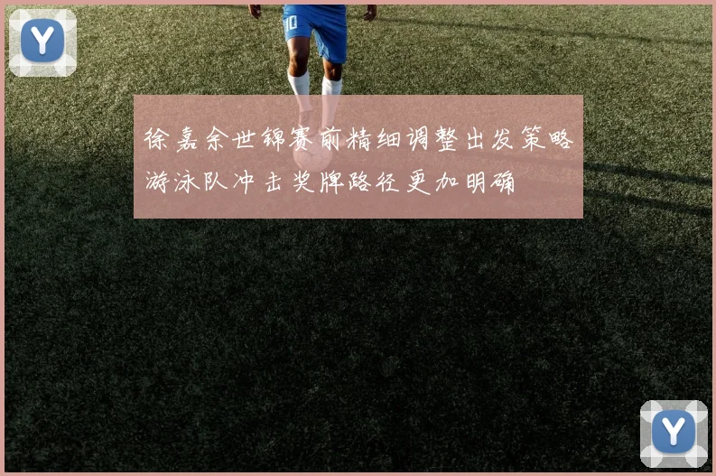 徐嘉余世锦赛前精细调整出发策略游泳队冲击奖牌路径更加明确