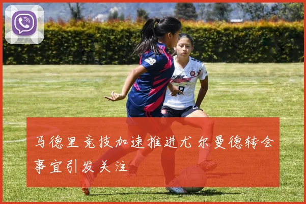 马德里竞技加速推进尤尔曼德转会事宜引发关注