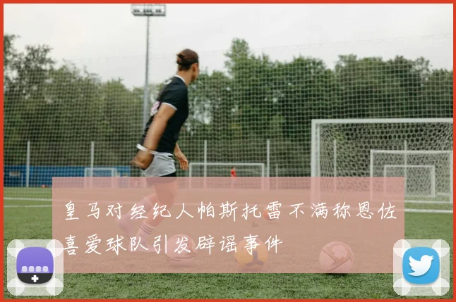 皇马对经纪人帕斯托雷不满称恩佐喜爱球队引发辟谣事件