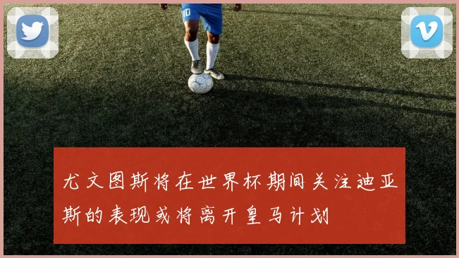 尤文图斯将在世界杯期间关注迪亚斯的表现或将离开皇马计划