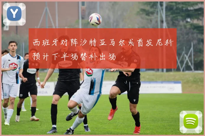 西班牙对阵沙特亚马尔或首发尼科预计下半场替补出场