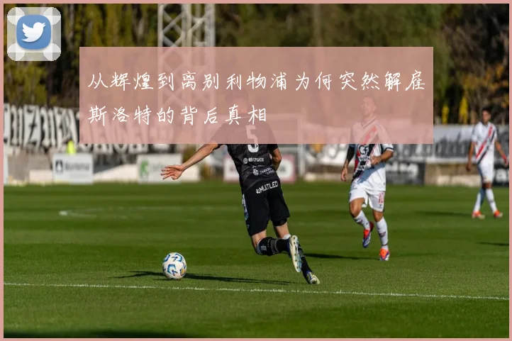 从辉煌到离别利物浦为何突然解雇斯洛特的背后真相