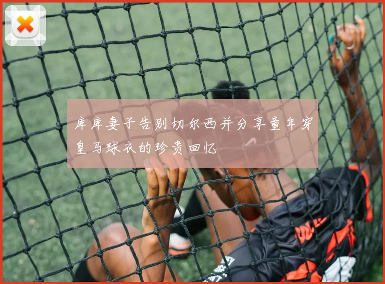 库库妻子告别切尔西并分享童年穿皇马球衣的珍贵回忆