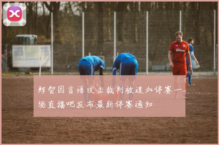 郑智因言语攻击裁判被追加停赛一场直播吧发布最新停赛通知
