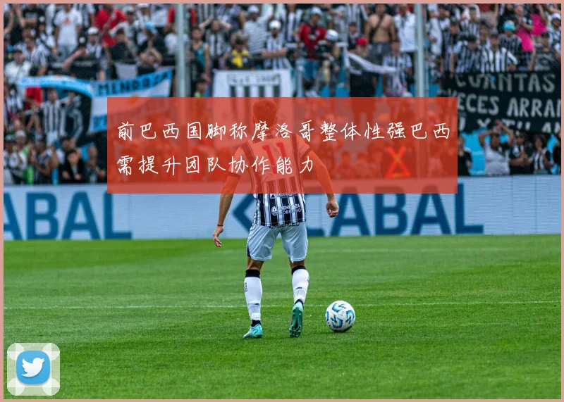 前巴西国脚称摩洛哥整体性强巴西需提升团队协作能力