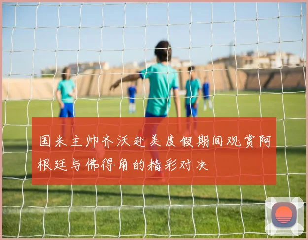 国米主帅齐沃赴美度假期间观赏阿根廷与佛得角的精彩对决