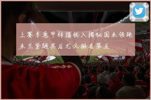上赛季意甲转播收入揭秘国米领跑米兰紧随其后尤文排名第五