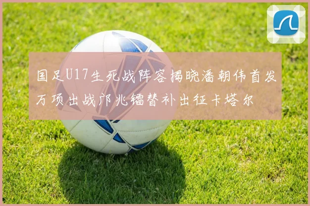国足U17生死战阵容揭晓潘朝伟首发万项出战邝兆镭替补出征卡塔尔