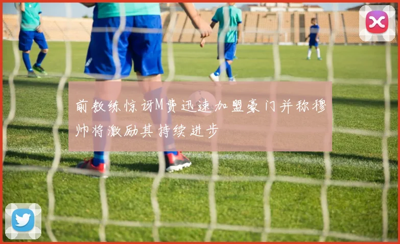 前教练惊讶M费迅速加盟豪门并称穆帅将激励其持续进步
