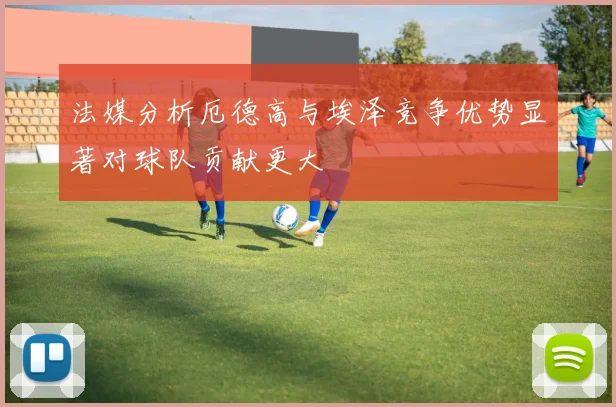 法媒分析厄德高与埃泽竞争优势显著对球队贡献更大