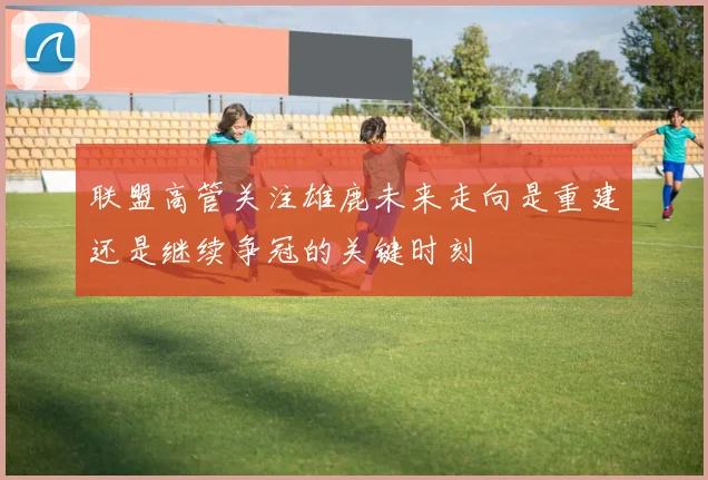 联盟高管关注雄鹿未来走向是重建还是继续争冠的关键时刻