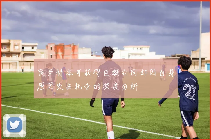 莫兰特本可获得巨额合同却因自身原因失去机会的深度分析