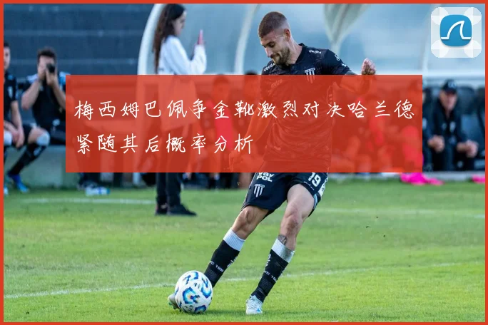 梅西姆巴佩争金靴激烈对决哈兰德紧随其后概率分析