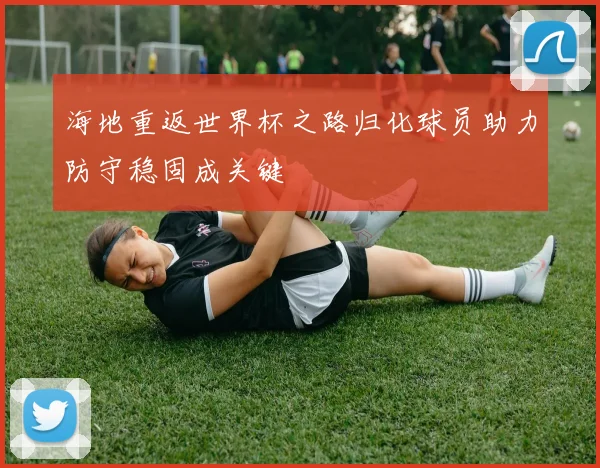 海地重返世界杯之路归化球员助力防守稳固成关键