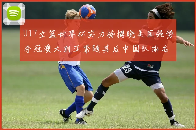 U17女篮世界杯实力榜揭晓美国强势夺冠澳大利亚紧随其后中国队排名第十