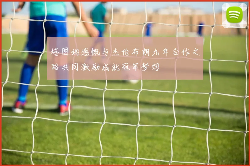 塔图姆感慨与杰伦布朗九年合作之路共同激励成就冠军梦想