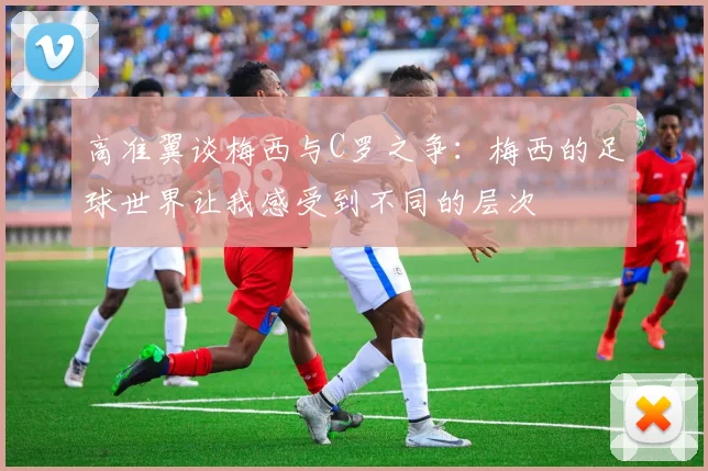 高准翼谈梅西与C罗之争：梅西的足球世界让我感受到不同的层次