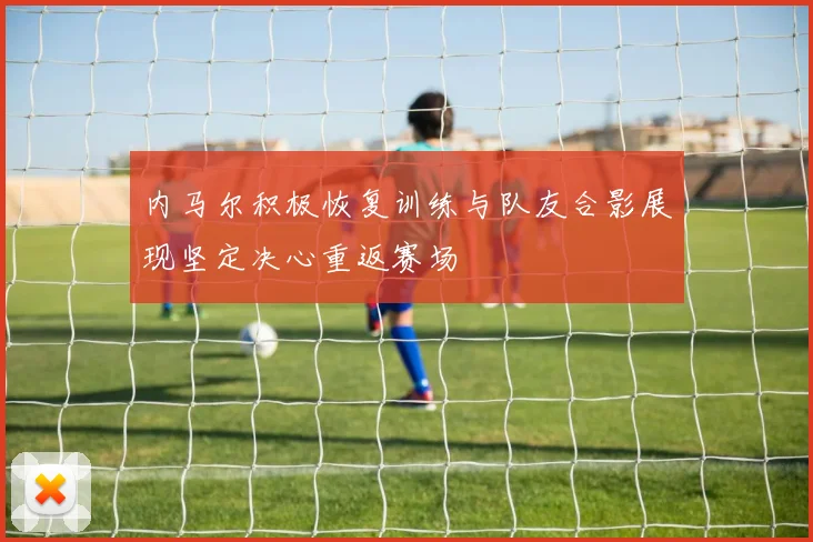 内马尔积极恢复训练与队友合影展现坚定决心重返赛场