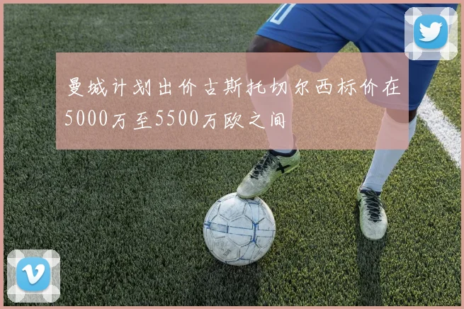 曼城计划出价古斯托切尔西标价在5000万至5500万欧之间