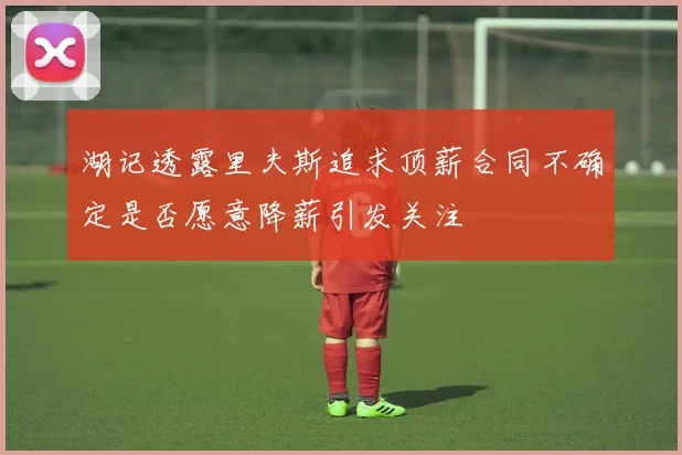 湖记透露里夫斯追求顶薪合同不确定是否愿意降薪引发关注